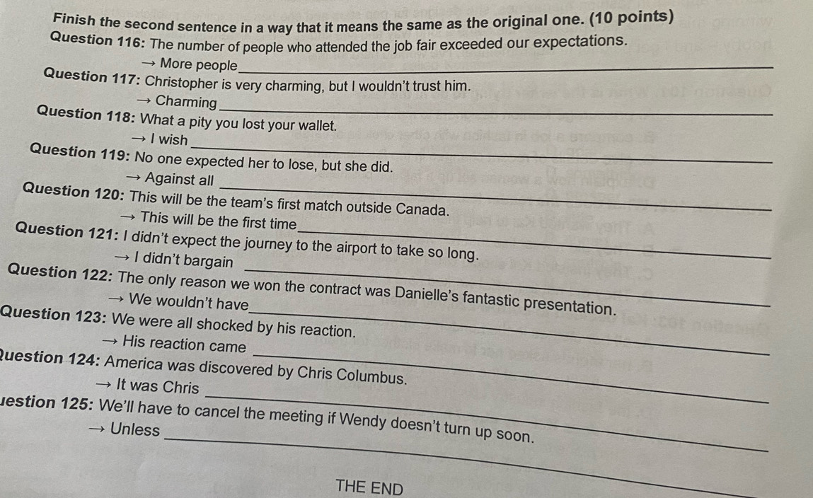 Finish the second sentence in a way that it means the same as the original one. (10 points)
Question 116: The number of people who attended the job fair exceeded our expectations.
→ More people_
Question 117: Christopher is very charming, but I wouldn't trust him.
→ Charming
Question 118: What a pity you lost your wallet.
_
→ I wish
Question 119: No one expected her to lose, but she did.
→ Against all
Question 120: This will be the team's first match outside Canada.
→ This will be the first time
Question 121: I didn't expect the journey to the airport to take so long.
→ I didn’t bargain
Question 122: The only reason we won the contract was Danielle's fantastic presentation.
→ We wouldn't have
Question 123: We were all shocked by his reaction.
→ His reaction came
Question 124: America was discovered by Chris Columbus.
_
→ It was Chris
_
uestion 125: We'll have to cancel the meeting if Wendy doesn't turn up soon.
Unless
THE END