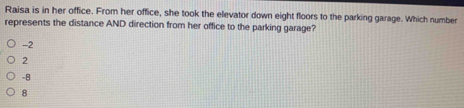 Raisa is in her office. From her office, she took the elevator down eight floors to the parking garage. Which number
represents the distance AND direction from her office to the parking garage?
-2
2
-8
8