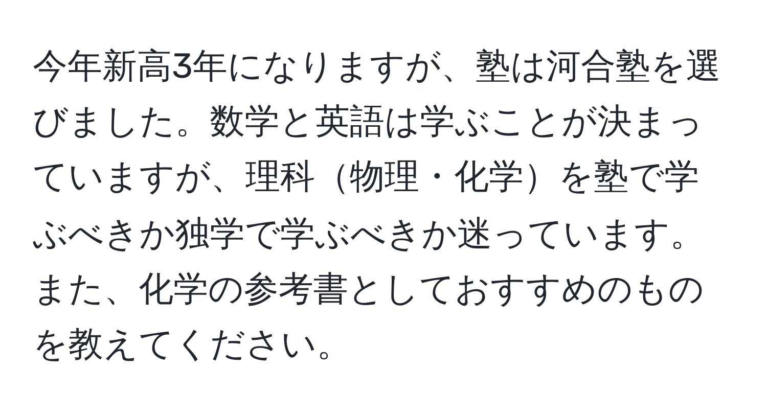 今年新高3年になりますが、塾は河合塾を選びました。数学と英語は学ぶことが決まっていますが、理科物理・化学を塾で学ぶべきか独学で学ぶべきか迷っています。また、化学の参考書としておすすめのものを教えてください。