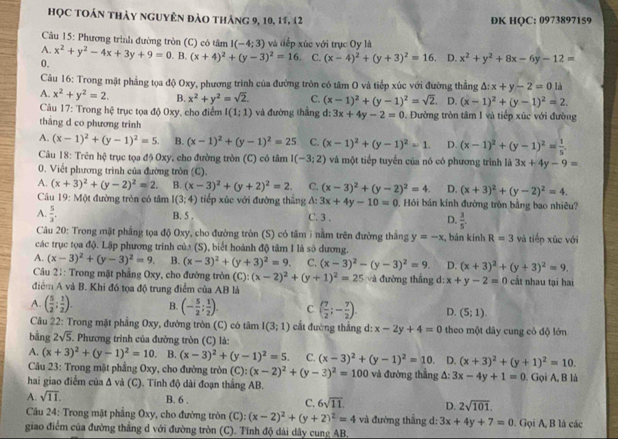 học toán thảy nguyên đào tháng 9, 10, 11, 12 ĐK HQC: 0973897159
Câu 15: Phương trình đường tròn (C) có tâm I(-4;3) và điếp xúc với trục Oy là
A. x^2+y^2-4x+3y+9=0. B. (x+4)^2+(y-3)^2=16. C. (x-4)^2+(y+3)^2=16. D. x^2+y^2+8x-6y-12=
0.
Câu 16: Trong mặt phẳng tọa độ Oxy, phương trình của đường tròn có tâm O và tiếp xúc với đường thẳng △ :x+y-2=0 là
A. x^2+y^2=2. B. x^2+y^2=sqrt(2). C. (x-1)^2+(y-1)^2=sqrt(2). D. (x-1)^2+(y-1)^2=2.
Câu 17: Trong hệ trục tọa độ Oxy, cho điểm I(1;1) và đường thắng d: 3x+4y-2=0. Đường tròn tâm I và tiếp xúc với đường
thắng d co phương trình
A. (x-1)^2+(y-1)^2=5. B. (x-1)^2+(y-1)^2=25 C. (x-1)^2+(y-1)^2=1. D. (x-1)^2+(y-1)^2= 1/5 .
Câu 18: Trên hệ trục tọa độ Oxy, cho đường tròn (C) có tâm I(-3;2) và một tiếp tuyến của nó có phương trình là 3x+4y-9=
0. Viết phương trình của đường tròn (C).
A. (x+3)^2+(y-2)^2=2. B. (x-3)^2+(y+2)^2=2. C. (x-3)^2+(y-2)^2=4. D. (x+3)^2+(y-2)^2=4.
Câu 19: Một đường tròn có tâm I(3;4) tiếp xúc với đường thẳng A: 3x+4y-10=0 0. Hỏi bán kính đường tròn bằng bao nhiêu?
A.  5/3 . B. 5 . C. 3 . D.  3/5 .
Câu 20: Trong mặt phẳng tọa độ Oxy, cho đường tròn (S) có tâm 1 nằm trên đường thắng y=-x , bán kính R=3 và tiếp xúc với
các trục tọa độ. Lập phương trình của (S), biết hoành độ tâm I là số dương.
A. (x-3)^2+(y-3)^2=9. B. (x-3)^2+(y+3)^2=9. C. (x-3)^2-(y-3)^2=9. D. (x+3)^2+(y+3)^2=9.
Câu 21: Trong mặt phẳng Oxy, cho đường tròn (C) (x-2)^2+(y+1)^2=25 và đường thẳng d: x+y-2=0 cất nhau tại hai
điểm A và B. Khi đó tọa độ trung điểm của AB là
A. ( 5/2 ; 1/2 ). B. (- 5/2 ; 1/2 ). C. ( 7/2 ;- 7/2 ). D. (5;1).
Câu 22: Trong mặt phẳng Oxy, đường tròn (C) có tâm I(3;1) cắt đường thẳng d: x-2y+4=0 theo một dây cung có độ lớn
bằng 2sqrt(5). Phương trình của đường tròn (C) là:
A. (x+3)^2+(y-1)^2=10. B. (x-3)^2+(y-1)^2=5. C. (x-3)^2+(y-1)^2=10 D. (x+3)^2+(y+1)^2=10.
Câu 23: Trong mặt phẳng Oxy, cho đường tròn (C): (x-2)^2+(y-3)^2=100 và đường thẳng A: 3x-4y+1=0. Gọi A, B là
hai giao điểm của Δ và (C). Tính độ dài đoạn thẳng AB.
A. sqrt(11). B. 6 . C. 6sqrt(11). D. 2sqrt(101).
Câu 24: Trong mặt phẳng Oxy, cho đường tròn (C): (x-2)^2+(y+2)^2=4 và đường thắng d: 3x+4y+7=0. Gọi A, B là các
giao điểm của đường thắng d với đường tròn (C). Tính độ dài dây cung AB.