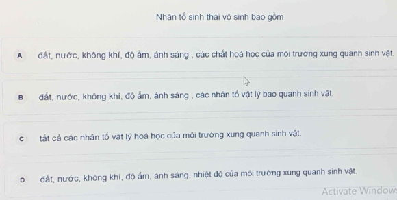 Nhân tổ sinh thái vô sinh bao gồm
A đất, nước, không khí, độ ẩm, ánh sáng , các chất hoá học của môi trường xung quanh sinh vật.
B đất, nước, không khí, độ ẩm, ánh sáng , các nhân tổ vật lý bao quanh sinh vật.
c tất cả các nhân tố vật lý hoá học của môi trường xung quanh sinh vật.
D đất, nước, không khí, độ ẩm, ánh sáng, nhiệt độ của môi trường xung quanh sinh vật.
Activate Window