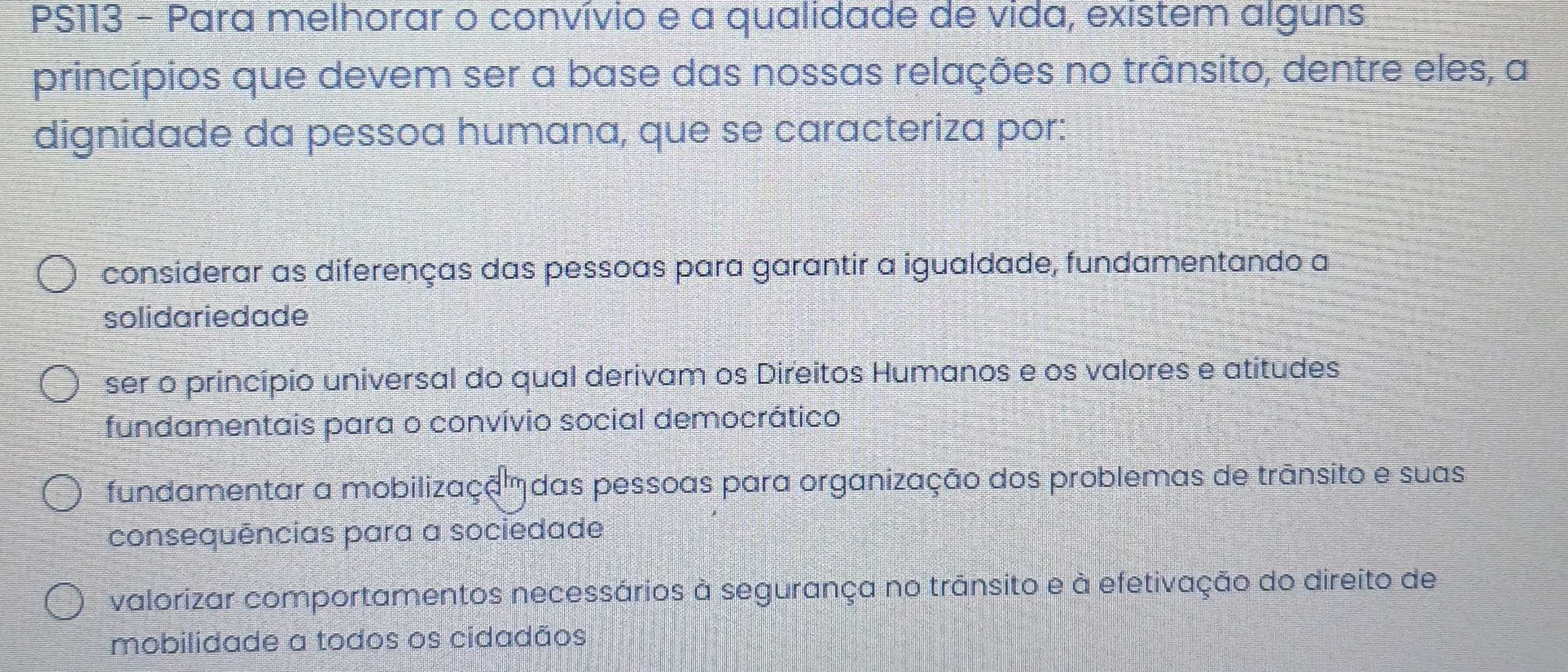 PS113 - Para melhorar o convívio e a qualidade de vida, existem alguns
princípios que devem ser a base das nossas relações no trânsito, dentre eles, a
dignidade da pessoa humana, que se caracteriza por:
considerar as diferenças das pessoas para garantir a igualdade, fundamentando a
solidariedade
ser o princípio universal do qual derivam os Direitos Humanos e os valores e atitudes
fundamentais para o convívio social democrático
fundamentar a mobilizaçã das pessoas para organização dos problemas de trãnsito e suas
consequências para a sociedade
valorizar comportamentos necessários à segurança no trãnsito e à efetivação do direito de
mobilidade a todos os cidadãos