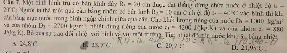 Cầu 7. Một bình hình trụ có bán kính đáy R_1=20cm được đặt thắng đứng chứa nước ở nhiệt độ t_1=
20°C : Người ta thả một quả cầu bằng nhôm có bán kính R_2=10cm ở nhiệt độ t_2=40°C vào bình thì khi
cần bằng mực nước trong bình ngập chính giữa quả cầu. Cho khối lượng riêng của nước D_1=1000kg/m^3
và của nhôm D_2=2700kg/m^3 , nhiệt dung riêng của nước c_1=4200J/(kg.K) và của nhôm c_2=880
J/(kg.K ). Bỏ qua sự trao đồi nhiệt với bình và với môi trường. Tìm nhiệt độ của nước khi cân bằng nhiệt.
A. 24,8°C. B. 23,7°C. C. 20,7°C. D. 23,95°C.