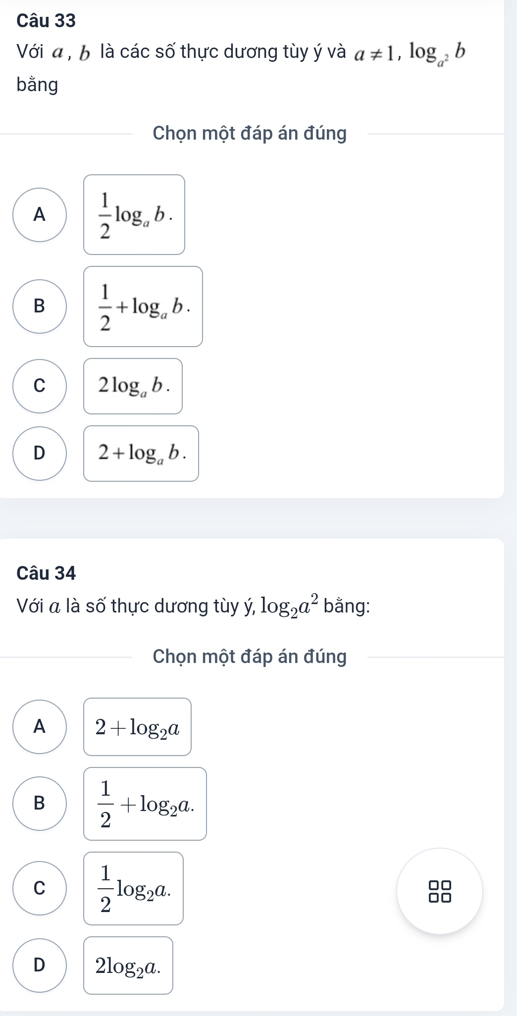 Với a , b là các số thực dương tùy ý và a!= 1, log _a^2b
bằng
Chọn một đáp án đúng
A  1/2 log _ab.
B  1/2 +log _ab.
C 2log _ab.
D 2+log _ab. 
Câu 34
Với a là số thực dương tùy ý, log _2a^2 bằng:
Chọn một đáp án đúng
A 2+log _2a
B  1/2 +log _2a.
C  1/2 log _2a.
D 2log _2a.