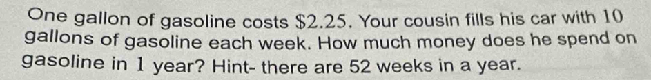 One gallon of gasoline costs $2.25. Your cousin fills his car with 10
gallons of gasoline each week. How much money does he spend on 
gasoline in 1 year? Hint- there are 52 weeks in a year.