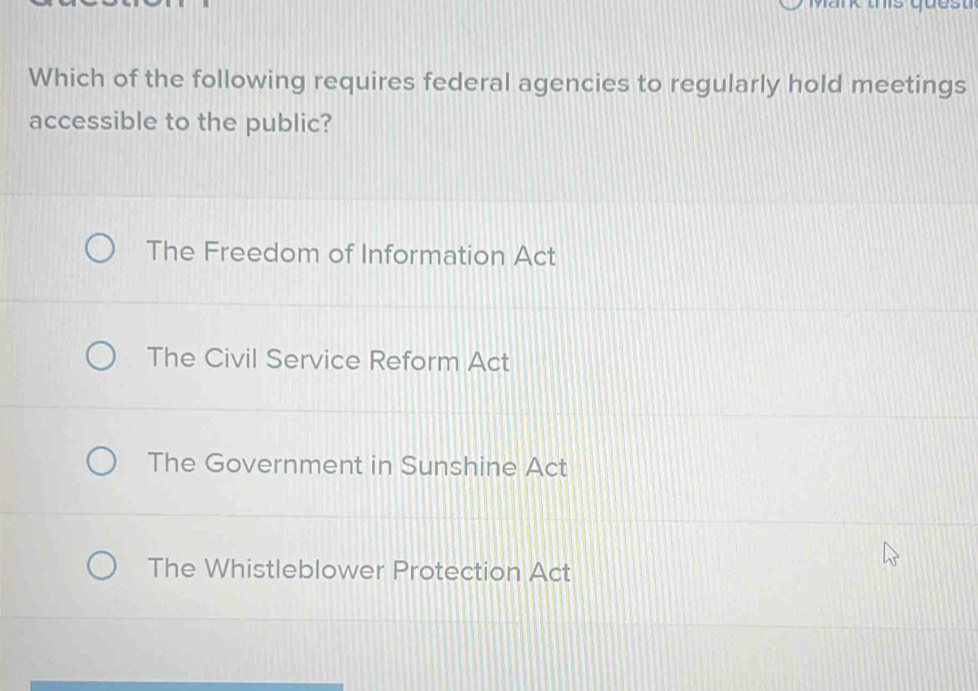 Mark ths quest
Which of the following requires federal agencies to regularly hold meetings
accessible to the public?
The Freedom of Information Act
The Civil Service Reform Act
The Government in Sunshine Act
The Whistleblower Protection Act