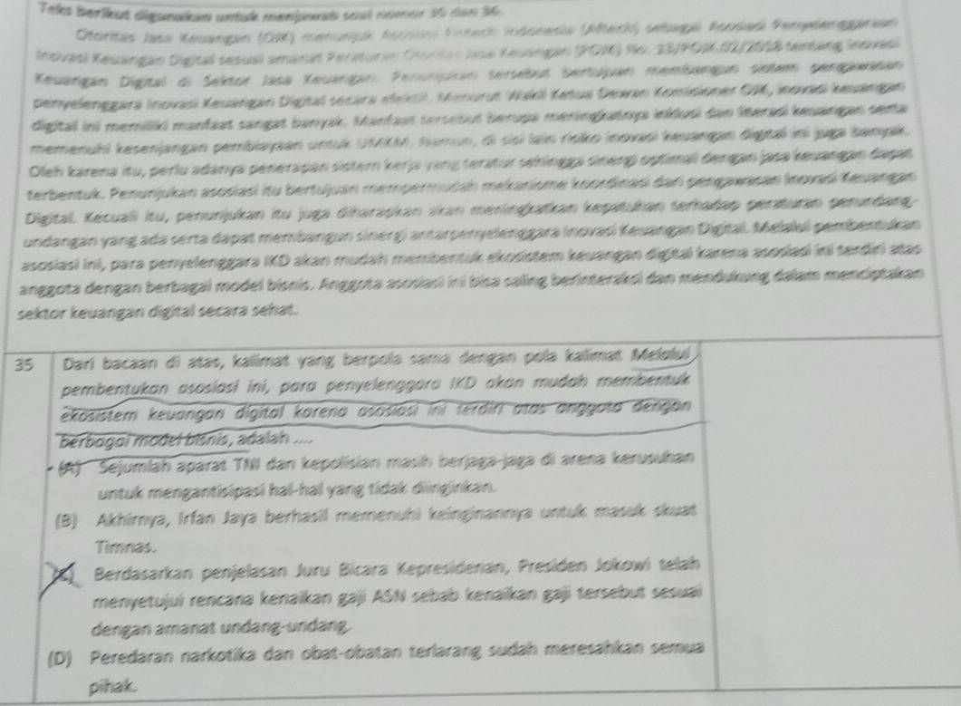 Teks berikut diganakan untuk menpoat sost nomor 35 den 36.
Storitas Jasa Keuangan (OR) menurjuk horsan Firsach Indoresia (Afteck) sebaga Fondas Pemelenegarian
Inovasl Keuängan Digital sesual amanat Feraturan Oturitas Jasa Keuángan (POM) No. 23/PO1.02/2018 sentang Insvasi
Keuangán Digital di Sektor Jasa Keuángan. Perunjuián sersebut bertuján membängan sintem gengawasan
penyelenggara Inovasi Keuángan Digital secara etektil. Menurut Wakil Ketua Dewan Komisioner OM, Inovasi keuangan
digital ini memiliki manfaat sangat banyak. Manfaat terseout berupa meringkatnya inklusi dan literasi keuangan serta
memenuhl kesenjangan pembiayaan untuk UMKM. Namun, di sisi lain risko inovasi keuangan digtal iní juga banjak
Oleh karena itu, perlu adanya penerapan sistern kerja yang teratur sehingga sinerg) optimal dengan jasa keuangan dagan
terbentuk. Penunjukan asosiasi itu bertujuan mempermudah mekanisme koordinasi dan pengawasan Inovasi Keuangan
Digital. Kecuali itu, penunjukan itu juga diharapkan skan meningkaïkan kepatukan terhadap peraturan perundang
undangan yang ada serta dapat membangun sinergi antarpenyelenggara inovasi Keuangan Digital. Melalui pembentukan
asosiasi ini, para penyelenggara IKD akan mudah membentuk ekosistem keuangan digital karena asosiadi iri terdiri atas
anggota dengan berbagai model bisnis. Anggota asosiasi ini bisa saling berinteraksi dan mendukung dalam menciptakan
sektor keuangan digital secara sehat.
35 Darí bacaan di atas, kalimat yang berpolə samə dengan polə kalimat Meloluí
pembentukan asosiasi ini, para penyelenggara IKD akan mudah membentuk
ekösistem keuangan dígital karena asosiasi ini terdiri atas anggota dengan 
berbogoi model bisnis, adalah ....
(A) Sejumlah aparat TNI dan kepolisian masih berjaga-jaga di arena kerusuhan
untuk mengantisipasi hal-hal yang tidak diinginkan.
(B) Akhirnya, Irfan Jaya berhasil memenuhi keinginannya untuk masuk skuat
Timnas.
Berdasarkan penjelasan Juru Bicara Kepresidenan, Presiden Jokowi telah
menyetujuí rencana kenaikan gaji ASN sebab kenaïkan gaji tersebut sesuai
dengan amanat undäng-undäng.
(D) Peredaran narkotika dan obat-obatan terlarang sudah meresähkan semua
pihak.