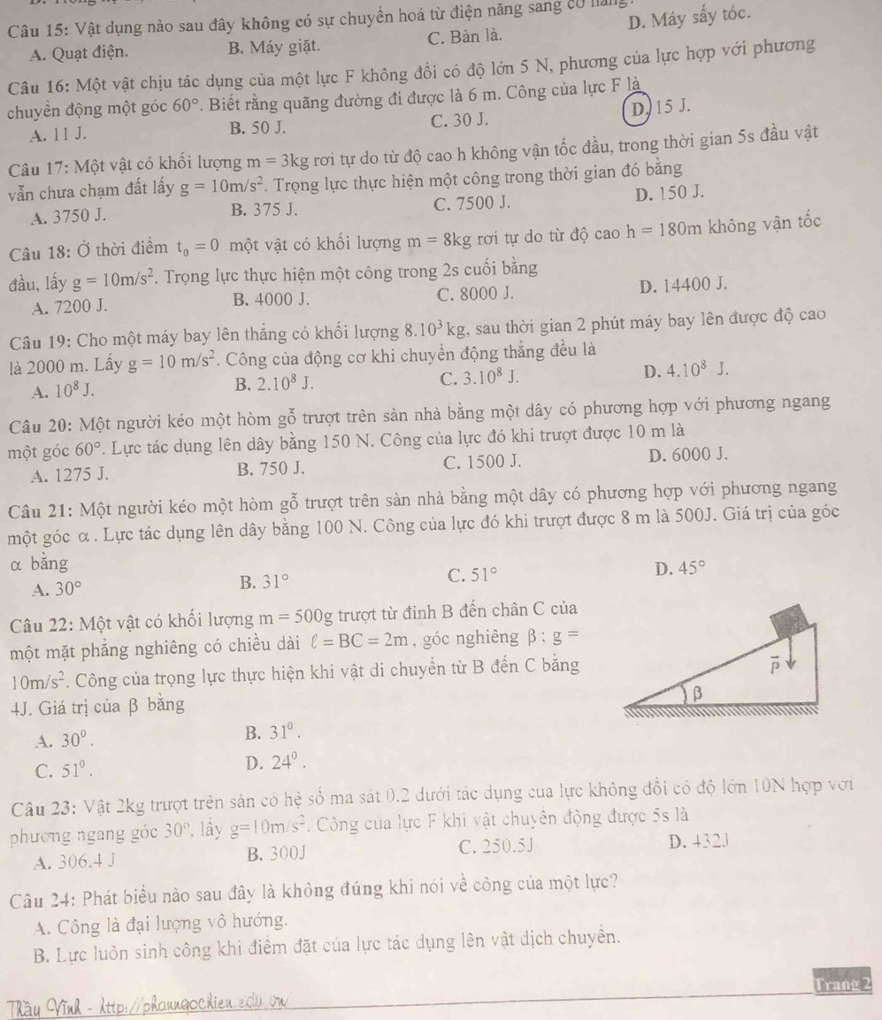 D. Máy sấy tóc.
Câu 15: Vật dụng nào sau đây không có sự chuyền hoá từ điện năng sang có nang
A. Quạt điện. B. Máy giặt. C. Bàn là.
Câu 16: Một vật chịu tác dụng của một lực F không đổi có độ lớn 5 N, phương của lực hợp với phương
chuyền động một góc 60°. Biết rằng quãng đường đi được là 6 m. Công của lực F là
A. 11 J. B. 50 J. C. 30 J. D. 15 J.
Câu 17: Một vật có khổi lượng m=3kg rơi tự do từ độ cao h không vận tốc đầu, trong thời gian 5s đầu vật
vẫn chưa chạm đất lấy g=10m/s^2. Trọng lực thực hiện một công trong thời gian đó bằng
A. 3750 J. B. 375 J. C. 7500 J. D. 150 J.
Câu 18: Ở thời điểm t_0=0 một vật có khối lượng m=8 kg rơi tự do từ độ cao h=180m không vận tốc
đầu, lấy g=10m/s^2. Trọng lực thực hiện một công trong 2s cuối bằng
A. 7200 J. B. 4000 J. C. 8000 J. D. 14400 J.
Câu 19: Cho một máy bay lên thắng có khối lượng 8.10^3kg 2, sau thời gian 2 phút máy bay lên được độ cao
là 2000 m. Lấy g=10m/s^2. Công của động cơ khi chuyển động thẳng đều là
A. 10^8J. B. 2.10^8J. C. 3.10^8J. D. 4.10^8.
Câu 20: Một người kéo một hòm gỗ trượt trên sản nhà bằng một dây có phương hợp với phương ngang
một góc 60°. Lực tác dụng lên dây bằng 150 N. Công của lực đó khi trượt được 10 m là
A. 1275 J. B. 750 J. C. 1500 J. D. 6000 J.
Câu 21: Một người kéo một hòm gỗ trượt trên sản nhà bằng một dây có phương hợp với phương ngang
một góc α. Lực tác dụng lên dây bằng 100 N. Công của lực đó khi trượt được 8 m là 500J. Giá trị của góc
α bằng D. 45°
A. 30°
B. 31°
C. 51°
Câu 22: Một vật có khối lượng m=500g trượt từ đỉnh B đến chân C của
một mặt phẳng nghiêng có chiều dài ell =BC=2m , góc nghiêng beta :g=
10m/s^2 *. Công của trọng lực thực hiện khi vật di chuyển từ B đến C bằng
4J. Giá trị của β bằng
A. 30°. B. 31°.
C. 51°.
D. 24°.
Câu 23: Vật 2kg trượt trên sản có hệ số ma sát 0.2 dưới tác dụng của lực không đổi có độ lớn 10N hợp với
phường ngang góc 30° *, lầy g=10m/s^2. Công của lực F khi vật chuyên động được 5s là
A. 306.4 J B. 300J C. 250.5J D. 432J
Câu 24: Phát biểu nào sau đây là không đúng khi nói về công của một lực?
A. Công là đại lượng vô hướng.
B. Lực luôn sinh công khi điểm đặt của lực tác dụng lên vật dịch chuyền.
Tầu Vĩnh - http://phaungochien.edu vn Trang 2