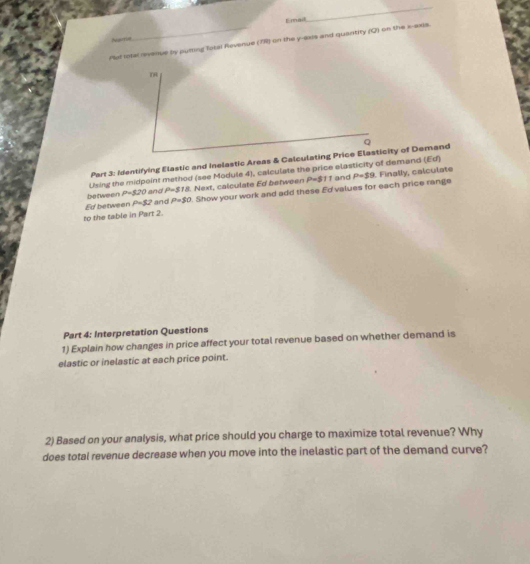 Email 
_ 
Name 
Plot total revenue by putting fotal Revenue (7R) on the y-axis and quartity (Q) on the x-axis. 
TR 
Q 
Part 3: Identifying Elastic and Inelastic Areas & Calculating Price Elasticity of Demand 
Using the midpoint method (see Module 4), calculate the price elasticity of demand (Ed)
P=$9
between P=320 and P=$18 Next, calculate Ed between P=$11 and . Finally, calculate 
Ed between P=$2 and P=$0. Show your work and add these Ed values for each price range 
to the table in Part 2. 
Part 4: Interpretation Questions 
1) Explain how changes in price affect your total revenue based on whether demand is 
elastic or inelastic at each price point. 
2) Based on your analysis, what price should you charge to maximize total revenue? Why 
does total revenue decrease when you move into the inelastic part of the demand curve?