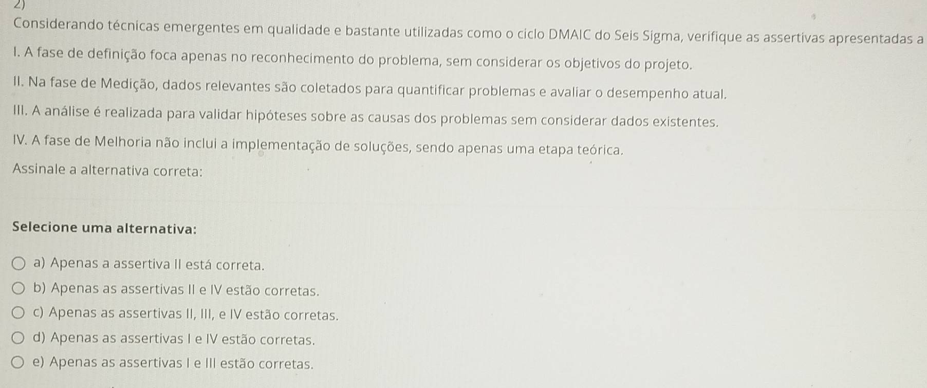 Considerando técnicas emergentes em qualidade e bastante utilizadas como o ciclo DMAIC do Seis Sigma, verifique as assertivas apresentadas a
I. A fase de definição foca apenas no reconhecimento do problema, sem considerar os objetivos do projeto.
II. Na fase de Medição, dados relevantes são coletados para quantificar problemas e avaliar o desempenho atual.
III. A análise é realizada para validar hipóteses sobre as causas dos problemas sem considerar dados existentes.
IV. A fase de Melhoria não inclui a implementação de soluções, sendo apenas uma etapa teórica.
Assinale a alternativa correta:
Selecione uma alternativa:
a) Apenas a assertiva II está correta.
b) Apenas as assertivas II e IV estão corretas.
c) Apenas as assertivas II, III, e IV estão corretas.
d) Apenas as assertivas I e IV estão corretas.
e) Apenas as assertivas I e III estão corretas.