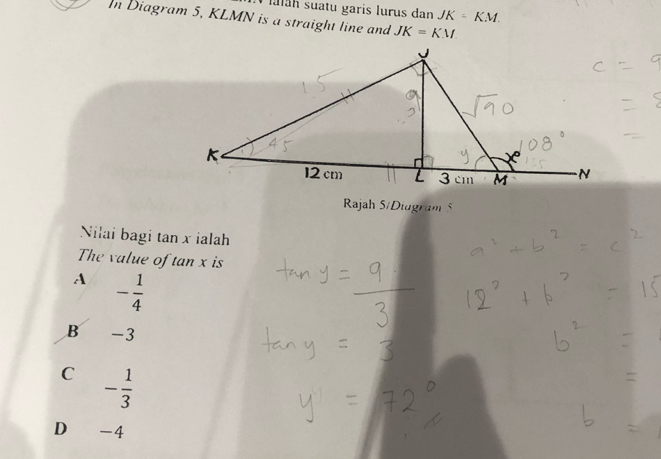 lulah suatu garis lurus dan JK=KM. 
In Diagram 5, KLMN is a straight line and JK=KM
Rajah 5/Diagram 
Nilai bagi tan x ialah
The value of tan x is
A - 1/4 
B -3
C - 1/3 
D € -4