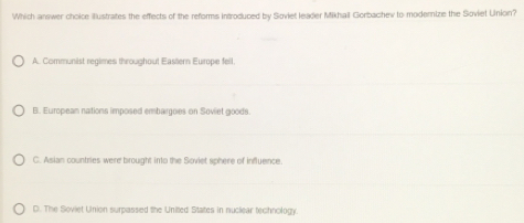 Which answer choice ilustrates the effects of the reforms introduced by Soviet leader Mikhail Gorbachev to modernize the Soviel Union?
A. Communist regimes throughout Eastern Europe fell
B. European nations imposed embargoes on Soviet goods.
C. Asian countries were brought into the Soviet sphere of influence
D. The Soviet Union surpassed the Unitted States in nucliear technology