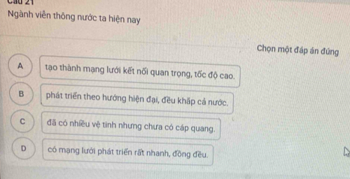 Cầu 21
Ngành viễn thông nước ta hiện nay
Chọn một đáp án đúng
A tạo thành mạng lưới kết nối quan trọng, tốc độ cao.
B phát triển theo hướng hiện đại, đều khấp cả nước.
C đã có nhiều vệ tinh nhưng chưa có cáp quang.
D có mạng lưới phát triển rất nhanh, đồng đều.