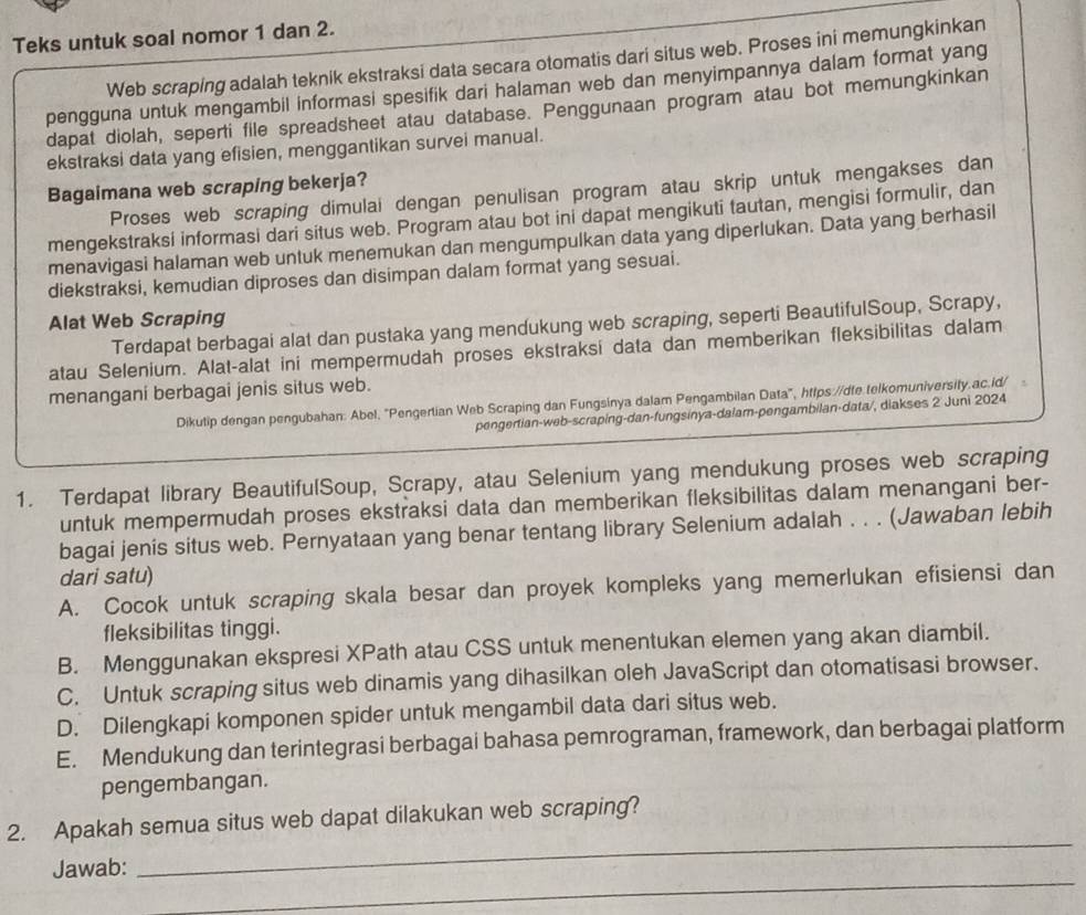 Teks untuk soal nomor 1 dan 2.
Web scraping adalah teknik ekstraksi data secara otomatis dari situs web. Proses ini memungkinkan
pengguna untuk mengambil informasi spesifik dari halaman web dan menyimpannya dalam format yang
dapat diolah, seperti file spreadsheet atau database. Penggunaan program atau bot memungkinkan
ekstraksi data yang efisien, menggantikan survei manual.
Bagaimana web scraping bekerja?
Proses web scraping dimulai dengan penulisan program atau skrip untuk mengakses dan
mengekstraksi informasi dari situs web. Program atau bot ini dapat mengikuti tautan, mengisi formulir, dan
menavigasi halaman web untuk menemukan dan mengumpulkan data yang diperlukan. Data yang berhasil
diekstraksi, kemudian diproses dan disimpan dalam format yang sesuai.
Alat Web Scraping
Terdapat berbagai alat dan pustaka yang mendukung web scraping, seperti BeautifulSoup, Scrapy,
atau Selenium. Alat-alat ini mempermudah proses ekstraksi data dan memberikan fleksibilitas dalam
menangani berbagai jenis situs web.
Dikutip dengan pengubahan: Abel, "Pengertian Web Scraping dan Fungsinya dalam Pengambilan Data", https://dte.telkomuniversity.ac.id/
pengertian-web-scraping-dan-fungsinya-dalam-pengambilan-data/, diakses 2 Juni 2024
1. Terdapat library BeautifulSoup, Scrapy, atau Selenium yang mendukung proses web scraping
untuk mempermudah proses ekstraksi data dan memberikan fleksibilitas dalam menangani ber-
bagai jenis situs web. Pernyataan yang benar tentang library Selenium adalah . . . (Jawaban lebih
dari satu)
A. Cocok untuk scraping skala besar dan proyek kompleks yang memerlukan efisiensi dan
fleksibilitas tinggi.
B. Menggunakan ekspresi XPath atau CSS untuk menentukan elemen yang akan diambil.
C. Untuk scraping situs web dinamis yang dihasilkan oleh JavaScript dan otomatisasi browser.
D. Dilengkapi komponen spider untuk mengambil data dari situs web.
E. Mendukung dan terintegrasi berbagai bahasa pemrograman, framework, dan berbagai platform
pengembangan.
_
2. Apakah semua situs web dapat dilakukan web scraping?
_
Jawab: