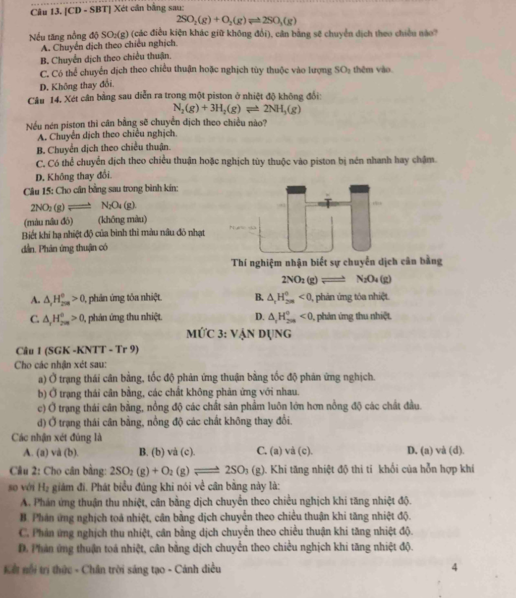 [CD - SBT] Xét cân bằng sau:
2SO_2(g)+O_2(g)leftharpoons 2SO_3(g)
Nếu tăng nồng độ SO2(g) (các điều kiện khác giữ không đổi), cân bằng sẽ chuyển dịch theo chiều nào
A. Chuyển dịch theo chiều nghịch,
B. Chuyển dịch theo chiều thuận.
C. Có thể chuyển dịch theo chiều thuận hoặc nghịch tùy thuộc vào lượng
D. Không thay đổi. SO_2 thêm vào
Câu 14. Xét cân bằng sau diễn ra trong một piston ở nhiệt độ không đổi:
N_2(g)+3H_2(g)leftharpoons 2NH_3(g)
Nếu nén piston thì cân bằng sẽ chuyền dịch theo chiều nào?
A. Chuyển dịch theo chiều nghịch.
B. Chuyền dịch theo chiều thuận.
C. Có thể chuyển dịch theo chiều thuận hoặc nghịch tùy thuộc vào piston bị nén nhanh hay chặm.
D. Không thay đổi.
Câu 15: Cho cân bằng sau trong bình kín:
2NO_2(g)leftharpoons N_2O_4(g).
(màu nâu đỏ) (không màu)
Biết khi hạ nhiệt độ của bình thì màu nâu đỏ nhạt
dần. Phản ứng thuận có
Thí nghiệm nhận biết sự chuyển dịch cân bằng
2NO_2(g)leftharpoons N_2O_4(g)
A. △ _rH_(298)^0>0, 0, phản ứng tỏa nhiệt. B. △ _rH_(298)^0<0</tex> , phản ứng tỏa nhiệt.
C. △ _rH_(2008)^0>0 0, phản ứng thu nhiệt. D. △ _tH_(298)^0<0</tex> 0, phản ứng thu nhiệt.
MỨC 3: VANDUNG
Câu 1 (SGK -KNTT - Tr 9)
Cho các nhận xét sau:
a) Ở trạng thái cân bằng, tốc độ phản ứng thuận bằng tốc độ phản ứng nghịch.
b) Ở trạng thái cân bằng, các chất không phản ứng với nhau.
c) Ở trạng thái cân bằng, nồng độ các chất săn phẩm luôn lớn hơn nồng độ các chất đầu.
d) Ở trạng thái cân bằng, nồng độ các chất không thay đổi.
Các nhận xét đúng là
A. (a) và (b). B. (b) vdot a(c). C. (a) và (c). D. (a) và (d).
Câu 2: Cho cân bằng: 2SO_2(g)+O_2(g)leftharpoons 2SO_3(g) 1. Khi tăng nhiệt độ thì tỉ khối của hỗn hợp khí
so với Hạ giám đi. Phát biểu đúng khi nói về cân bằng này là:
A. Phán ứng thuận thu nhiệt, cân bằng dịch chuyển theo chiều nghịch khi tăng nhiệt độ.
B. Phân ứng nghịch toá nhiệt, cân bằng dịch chuyển theo chiều thuận khi tăng nhiệt độ.
C. Phản ứng nghịch thu nhiệt, cân bằng dịch chuyển theo chiều thuận khi tăng nhiệt độ.
D. Phân ứng thuận toá nhiệt, cân bằng dịch chuyển theo chiều nghịch khi tăng nhiệt độ.
Kếi nổi trí thức - Chân trời sáng tạo - Cánh diều 4