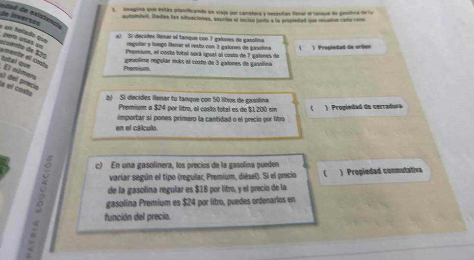 imagina que estás planificando un viaje por carretera y necesitas llenar el tanque de gasolina de l
edad de existencl
de ínversos
automóvil. Dadas las situaciones, escribe el inciso junto a la propiedad que resuelve cada casn
s un helado que
a) Sí decides llenar el tanque con 7 galones de gasolina
regular y luego llenar el resto con 3 galones de gasolína ( ) Propiedad de orden
scuento de $21
Premium, el costo total será igual al costo de 7 galones de
emente el costo
gasolina regular más el costo de 3 galones de gasolina
tztal que El múrmero
Premium.
e) del precio
la el costa
b) Si decides Ilenar tu tanque con 50 lítros de gasolina
Premium a $24 por litro, el costo total es de $1 200 sin ( ) Propiedad de cerradura
importar si pones primero la cantidad o el precio por lítro
en el cálculo.
c) En una gasolinera, los preciós de la gasolina pueden
variar según el tipo (regular; Premium, diésel). Si el precio ( ) Propiedad conmutativa
B gasolina Premium es $24 por litro, puedes ordenarlos en
de la gasolina regular es $18 por lítro, y el precio de la
función del precio.