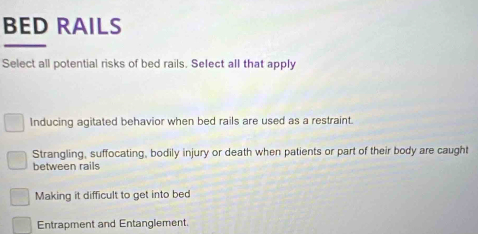 BED RAILS
Select all potential risks of bed rails. Select all that apply
Inducing agitated behavior when bed rails are used as a restraint.
Strangling, suffocating, bodily injury or death when patients or part of their body are caught
between rails
Making it difficult to get into bed
Entrapment and Entanglement.