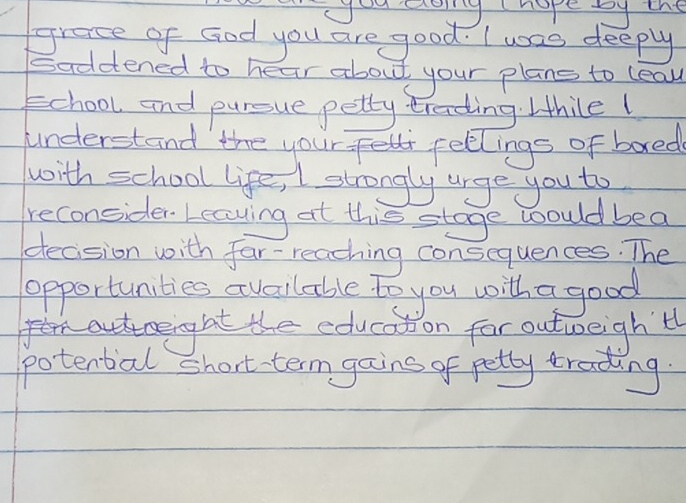 you aoyg hope by the 
grace of God you are good. I was deeply 
Saddtened to hear about your plans to leall 
school and pursue petty treding. Ithilel 
understand the your fellings of bored 
with school life, I strongly urge you to 
reconsider. Leaving at this stage would bea 
decision with far-reaching consequences. The 
potential short term gains of petty trading.