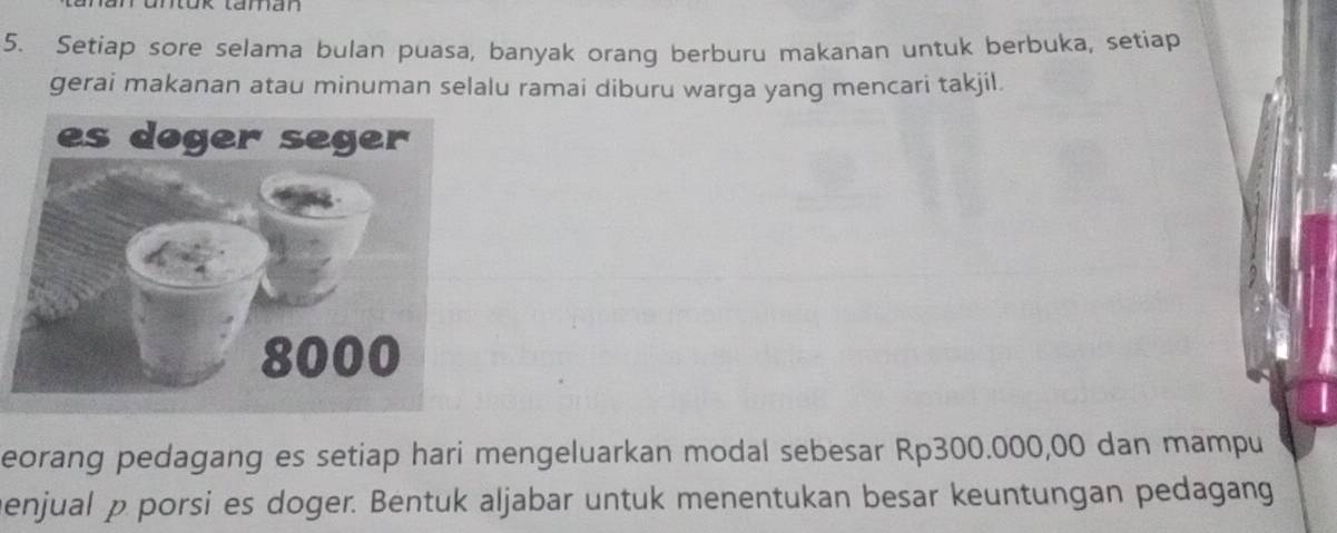 Setiap sore selama bulan puasa, banyak orang berburu makanan untuk berbuka, setiap 
gerai makanan atau minuman selalu ramai diburu warga yang mencari takjil. 
eorang pedagang es setiap hari mengeluarkan modal sebesar Rp300.000,00 dan mampu 
menjual p porsi es doger. Bentuk aljabar untuk menentukan besar keuntungan pedagang