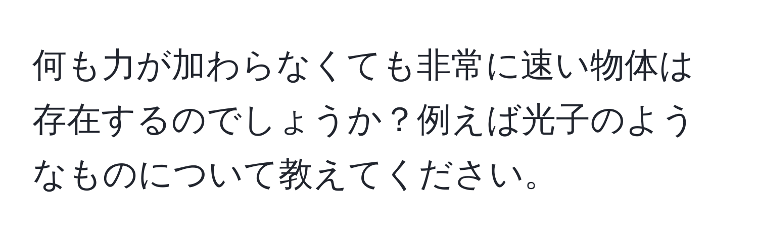 何も力が加わらなくても非常に速い物体は存在するのでしょうか？例えば光子のようなものについて教えてください。