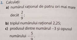 Calculaţi: 
a) numărul rațional de patru ori mai mare 
decât  2/9  : 
b) triplul numărului rațional 2,25; 
c) produsul dintre numărul −3 și opusul 
numărului - 5/9 .