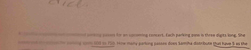 rel parking passes for an upcoming concert. Each parking pass is three digits long. She 
ing spots 500 to 750. How many parking passes does Samiha distribute that have 5 as the