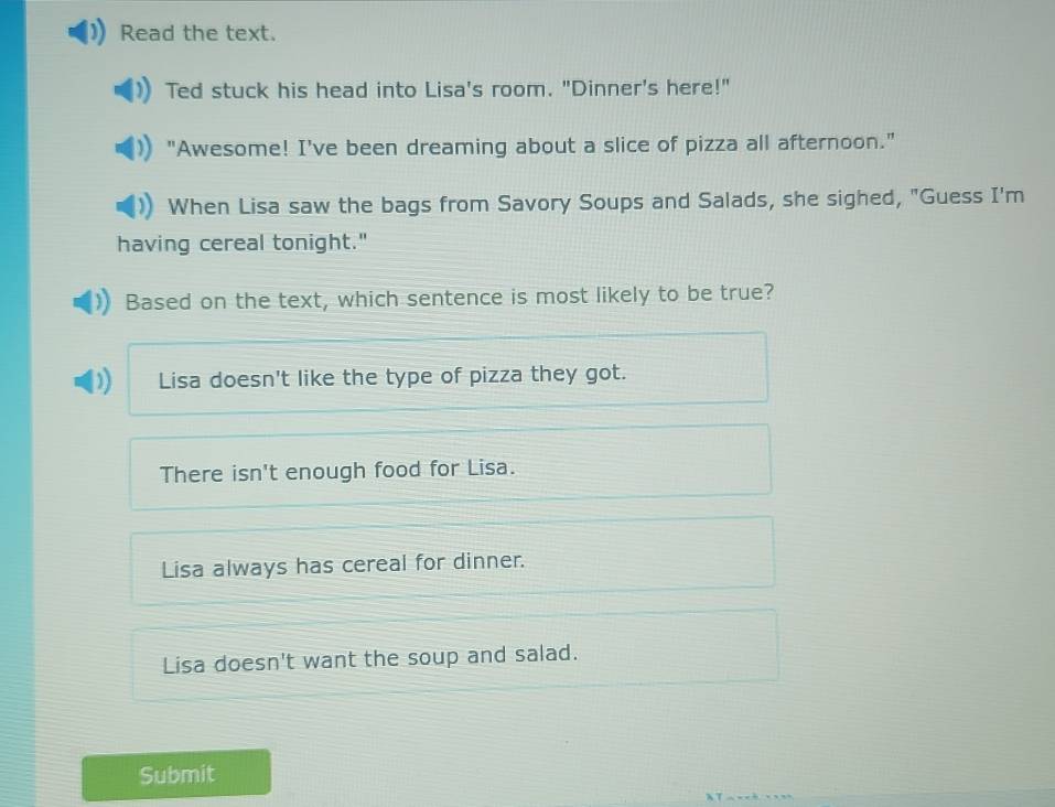 Read the text.
Ted stuck his head into Lisa's room. "Dinner's here!"
"Awesome! I've been dreaming about a slice of pizza all afternoon."
When Lisa saw the bags from Savory Soups and Salads, she sighed, "Guess I'm
having cereal tonight."
Based on the text, which sentence is most likely to be true?
Lisa doesn't like the type of pizza they got.
There isn't enough food for Lisa.
Lisa always has cereal for dinner.
Lisa doesn't want the soup and salad.
Submit