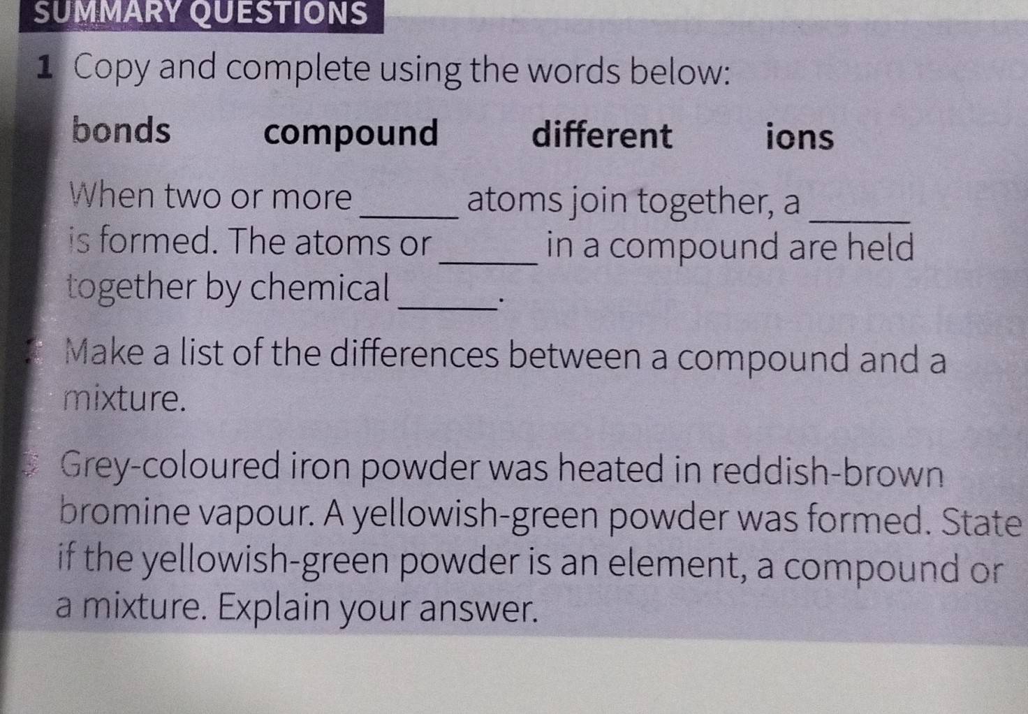 SUMMARY QUESTIONS 
1 Copy and complete using the words below: 
bonds compound different ions 
When two or more_ atoms join together, a_ 
is formed. The atoms or_ in a compound are held 
together by chemical_ 
Make a list of the differences between a compound and a 
mixture. 
Grey-coloured iron powder was heated in reddish-brown 
bromine vapour. A yellowish-green powder was formed. State 
if the yellowish-green powder is an element, a compound or 
a mixture. Explain your answer.