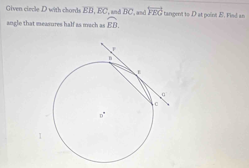 Given circle D with chords overline EB, overline EC , and overline BC , and overleftrightarrow FEG tangent to D at point E, Find an 
angle that measures half as much as widehat EB. 
<