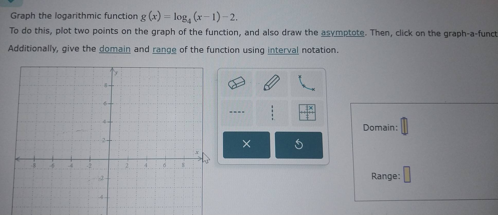 Graph the logarithmic function g(x)=log _4(x-1)-2. 
To do this, plot two points on the graph of the function, and also draw the asymptote. Then, click on the graph-a-funct 
Additionally, give the domain and range of the function using interval notation. 
--- 
Domain: 
× 
Range: