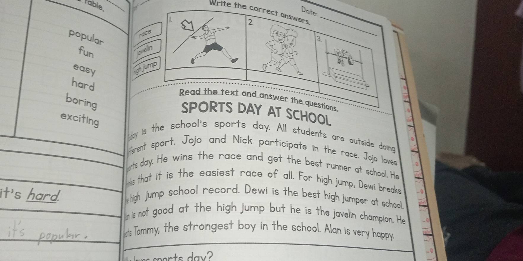 table 
Write th 
popular 

fun 
a 
easy 
h 
hard 
boring 
OOL 
exciting 
day is the school's sports day. All students are outside doing 
ferent sport. Jojo and Nick participate in the race. Jojo loves - ② 
orts day. He wins the race and get the best runner at school. He 
ks that it is the easiest race of all. For high jump, Dewi breaks 
it's hard. high jump school record. Dewi is the best high jumper at school 
In is not good at the high jump but he is the javelin champion. He 
ets Tommy, the strongest boy in the school. Alan is very happy. 
r t a y