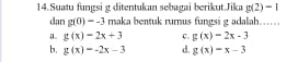 Suatu fungsi g ditentukan sebagai berikut.Jika g(2)=1
dan g(0)=-3 rmaka bentuk rumus fungsi g adalah……
g(x)=2x+3 C. g(x)=2x-3
b. g(x)=-2x-3 d. g(x)=x-3