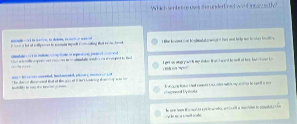 Which sentence uses the underlined word incorrectly?
ostain - (>) to confine, to detain, to suri or control
It took a lot of willpower to restrain mywelf from eating that estra donut. I like to exercise to simulate weight loss and help me to stay healthy.
simulate - (v) to imitate, to replicate or reproduce, prefend, to model
Our scientific experiment requires us to simulate conditions we expect to find
on the moan I get so angry with my sister that I want to yell at her, but I have to
restrain myself.
coc- (n) center esential, fundamental, primary, essence or gist
The doctor discovened that at the com of Kira's learning disakdlity was her
trability to see; she needed ghases.
The core issue that causes troubles with my ability to spell is my
diagnosed Dyslexia
To see how the water cycle works, we built a machine to simulate the
cycle on a small scale.