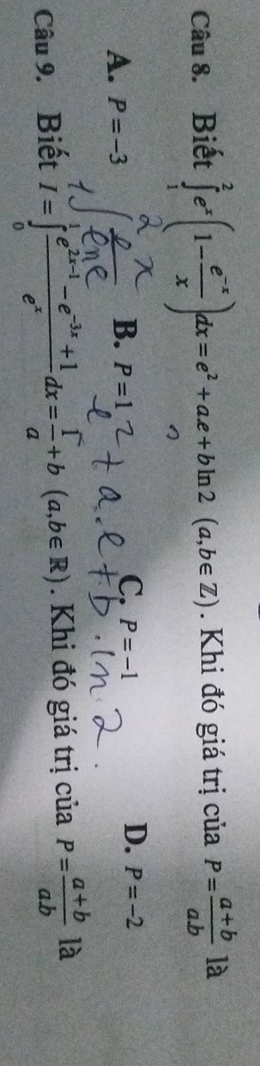 ∈tlimits _1^(2e^x)(1- (e^(-x))/x )dx=e^2+ae+bln 2(a,b∈ Z)
Câu 8. Biết . Khi đó giá trị của P= (a+b)/ab  là
B.
A. P=-3 P=1
D.
C. P=-1 P=-2
Câu 9. Biết I=∈tlimits _0^(1frac e^2x-1)-e^(-3x)+1e^xdx= 1/a +b(a,b∈ R). Khi đó giá trị của P= (a+b)/ab  là