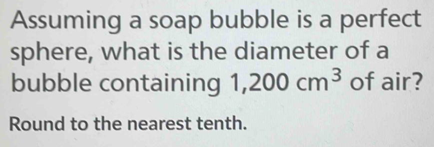 Assuming a soap bubble is a perfect 
sphere, what is the diameter of a 
bubble containing 1,200cm^3 of air? 
Round to the nearest tenth.