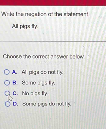 Write the negation of the statement.
All pigs fly.
Choose the correct answer below.
A. All pigs do not fly.
B. Some pigs fly.
C. No pigs fly.
D. Some pigs do not fly.