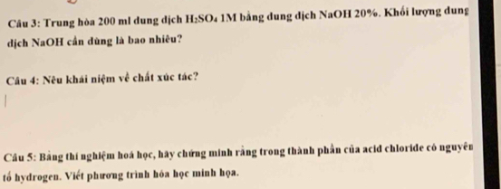 Trung hòa 200 ml dung dịch H₂SO₄ 1M bằng dung dịch NaOH 20%. Khối lượng dung 
dịch NaOH cần dùng là bao nhiêu? 
Câu 4: Nêu khái niệm về chất xúc tác? 
Cầu 5: Bằng thí nghiệm hoá học, hãy chứng minh rằng trong thành phần của acid chloride có nguyên 
tố hydrogen. Viết phương trình hóa học minh họa.