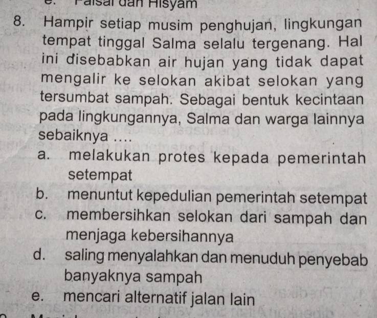 Paísaï dan Hisyam
8. Hampir setiap musim penghujan, lingkungan
tempat tinggal Salma selalu tergenang. Hal
ini disebabkan air hujan yang tidak dapat
mengalir ke selokan akibat selokan yang
tersumbat sampah. Sebagai bentuk kecintaan
pada lingkungannya, Salma dan warga lainnya
sebaiknya ....
a. melakukan protes kepada pemerintah
setempat
b. menuntut kepedulian pemerintah setempat
c. membersihkan selokan dari sampah dan
menjaga kebersihannya
d. saling menyalahkan dan menuduh penyebab
banyaknya sampah
e. mencari alternatif jalan lain