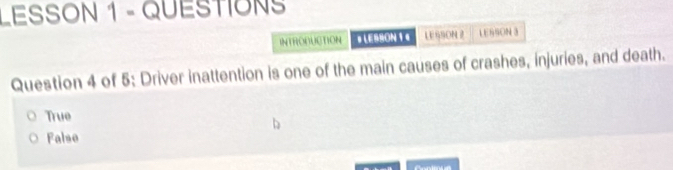 LESSON 1 - QUESTIÓNS
INTRONUCTION # LESBON 1€ LE SSON 2 LESSON 3
Question 4 of 5: Driver inattention is one of the main causes of crashes, injuries, and death.
True
Falso