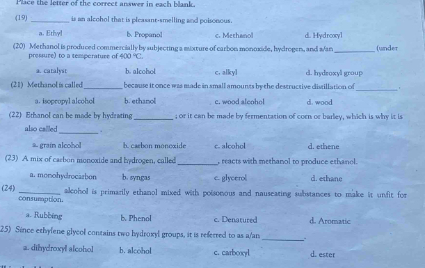 Place the letter of the correct answer in each blank.
(19) _is an alcohol that is pleasant-smelling and poisonous.
a. Ethyl b. Propanol c. Methanol d. Hydroxyl
(20) Methanol is produced commercially by subjecting a mixture of carbon monoxide, hydrogen, and a/an _(under
pressure) to a temperature of 400°C.
a. catalyst b. alcohol c. alkyl d. hydroxyl group
(21) Methanol is called_ because it once was made in small amounts by the destructive distillation of_ .
a. isopropyl alcohol b. ethanol c. wood alcohol d. wood
(22) Ethanol can be made by hydrating _; or it can be made by fermentation of corn or barley, which is why it is
also called_ .
a. grain alcoho b. carbon monoxide c. alcohol d. ethene
(23) A mix of carbon monoxide and hydrogen, called _, reacts with methanol to produce ethanol.
a. monohydrocarbon b. syngas c. glycerol d. ethane
(24) _alcohol is primarily ethanol mixed with poisonous and nauseating substances to make it unfit for
consumption.
a. Rubbing b. Phenol c. Denatured d. Aromatic
25) Since ethylene glycol contains two hydroxyl groups, it is referred to as a/an _.
a. dihydroxyl alcohol b. alcohol c. carboxyl d. ester