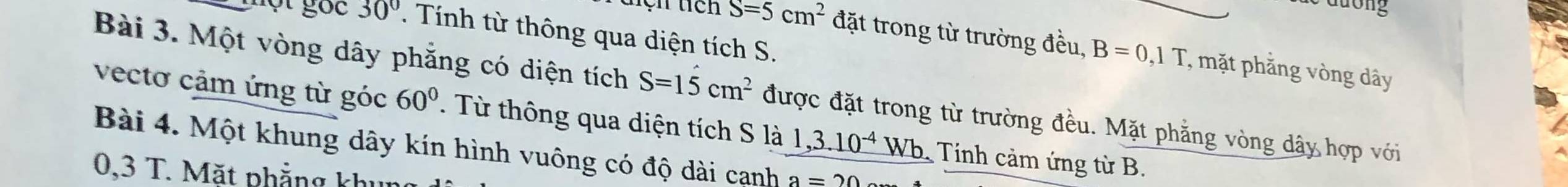 duong 
một gốc 30°. Tính từ thông qua diện tích S. 
tện tich S=5cm^2 đặt trong từ trường đều, B=0,1T , mặt phẳng vòng dây 
Bài 3. Một vòng dây phẳng có diện tích S=15cm^2 được đặt trong từ trường đều. Mặt phẳng vòng dây hợp với 
vectơ cảm ứng từ góc 60°. Từ thông qua diện tích S là 1,3.10^(-4)Wb Tính cảm ứng từ B. 
Bài 4. Một khung dây kín hình vuông có độ dài canh a=20
0,3 T. Mặt phẳng khu