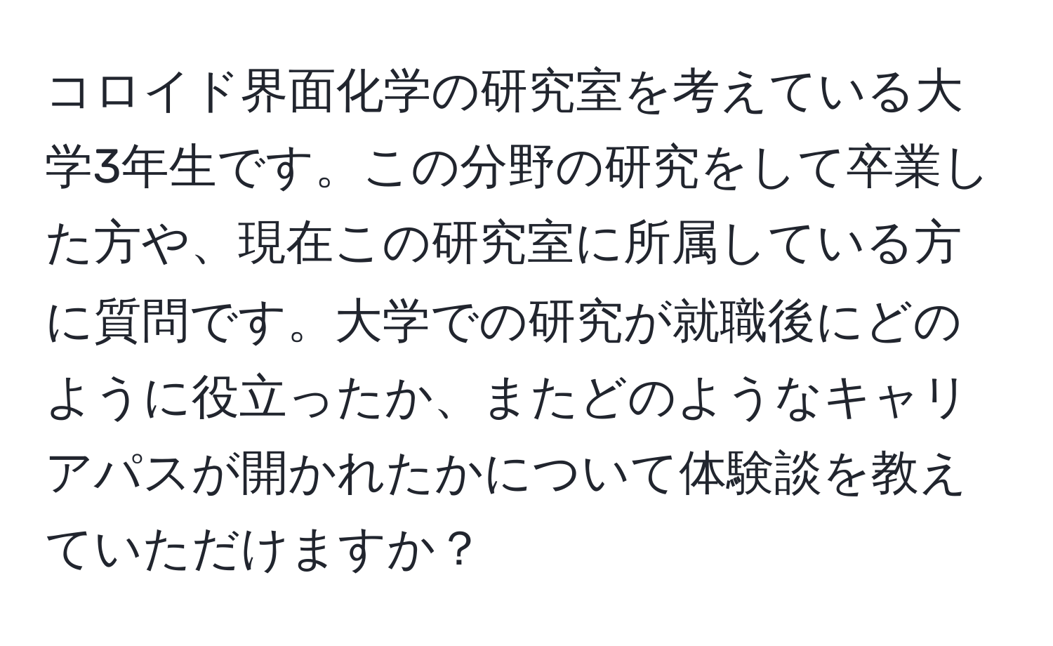 コロイド界面化学の研究室を考えている大学3年生です。この分野の研究をして卒業した方や、現在この研究室に所属している方に質問です。大学での研究が就職後にどのように役立ったか、またどのようなキャリアパスが開かれたかについて体験談を教えていただけますか？