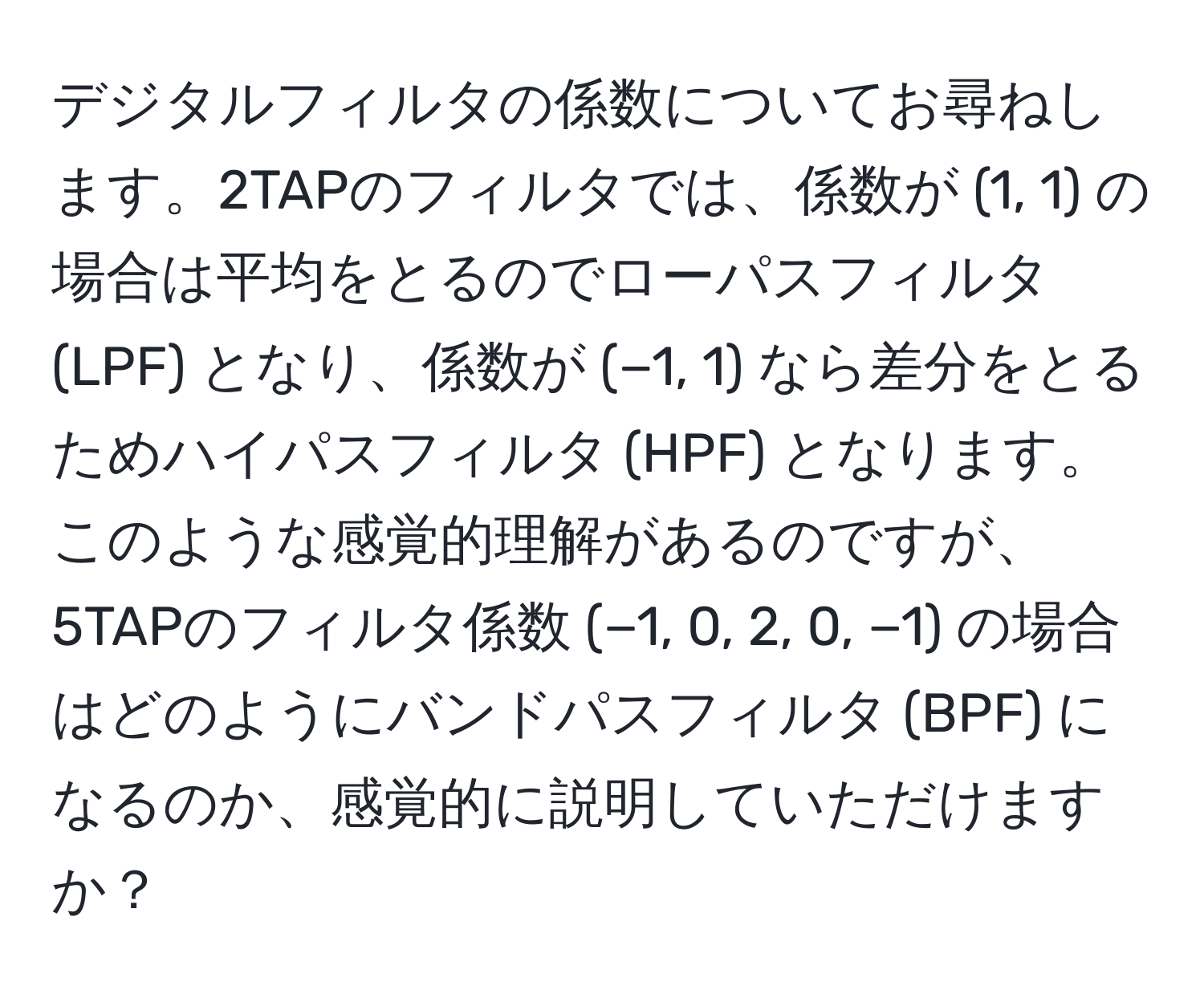 デジタルフィルタの係数についてお尋ねします。2TAPのフィルタでは、係数が (1, 1) の場合は平均をとるのでローパスフィルタ (LPF) となり、係数が (−1, 1) なら差分をとるためハイパスフィルタ (HPF) となります。このような感覚的理解があるのですが、5TAPのフィルタ係数 (−1, 0, 2, 0, −1) の場合はどのようにバンドパスフィルタ (BPF) になるのか、感覚的に説明していただけますか？