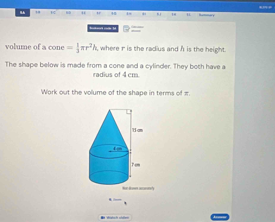 SA 58 sC BD 5E 5F 5G 5H 51 5J B K 5L Summery 
Bookwork code: 5A 
volume of a cone = 1/3 π r^2h , where r is the radius and h is the height. 
The shape below is made from a cone and a cylinder. They both have a 
radius of 4 cm. 
Work out the volume of the shape in terms of π. 
Not drawn accurately 
Q Zoom 
■4 Watch video Answer