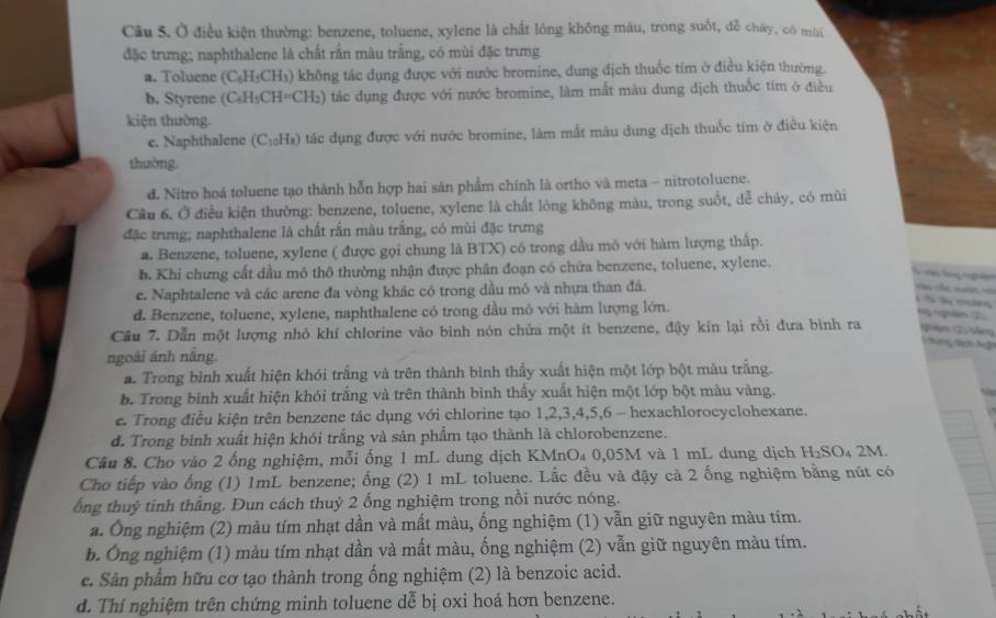Ở điều kiện thường: benzene, toluene, xylene là chất lông không màu, trong suốt, đễ chây, có mùi
đặc trưng; naphthalene là chất rấn màu trắng, có mùi đặc trưng
a. Toluene (C_6H_5CH_3) không tác dụng được với nước bromine, dung địch thuốc tím ở điều kiện thường.
b. Styrene (C_6H_5CH=CH_2) tác dụng được với nước bromine, làm mắt màu dung dịch thuốc tím ở điều
kiện thường.
e. Naphthalene (C_10H_8) ) tác dụng được với nước bromine, làm mắt màu dung dịch thuốc tím ở điều kiện
thuờng
d. Nitro hoá toluene tạo thành hỗn hợp hai sản phẩm chính là ortho và meta - nitrotoluene.
Câu 6. Ở điều kiện thường: benzene, toluene, xylene là chất lòng không màu, trong suốt, dễ cháy, có mùi
đặc trưng; naphthalene là chất rấn màu trắng, có mùi đặc trưng
a. Benzene, toluene, xylene ( được gọi chung là BTX) có trong dầu mô với hàm lượng thập.
b. Khi chưng cất dầu mô thô thường nhận được phân đoạn có chứa benzene, toluene, xylene.
l    
e. Naphtalene và các arene đa vòng khác có trong dầu mỏ và nhựa than đá.
=  c  ===
d. Benzene, toluene, xylene, naphthalene có trong dầu mỏ với hàm lượng lớn.
l   d 
Ng nghêm C
Cầu 7. Dẫn một lượng nhỏ khí chlorine vào bình nón chửa một ít benzene, đậy kín lại rồi đưa bình ra ệ 5 tếng
dùng đcn Nấi
ngoài ánh năng.
a Trong bình xuất hiện khói trắng và trên thành bình thấy xuất hiện một lớp bột màu trắng.
b. Trong bình xuất hiện khói trắng và trên thành bình thấy xuất hiện một lớp bột màu vàng.
e. Trong điều kiện trên benzene tác dụng với chlorine tạo 1,2,3,4,5,6 - hexachlorocyclohexane.
d. Trong bình xuất hiện khói trắng và sản phẩm tạo thành là chlorobenzene.
Câu 8. Cho vào 2 ống nghiệm, mỗi ống 1 mL dung dịch KMnO₄ 0,05M và 1 mL dung dịch H_2SO_4 2M.
Cho tiếp vào ống (1) 1mL benzene; ống (2) 1 mL toluene. Lắc đều và đậy cả 2 ống nghiệm bằng nút có
ổng thuỷ tinh thẳng. Đun cách thuỷ 2 ống nghiệm trong nồi nước nóng.
a. Ông nghiệm (2) màu tím nhạt dần và mất màu, ống nghiệm (1) vẫn giữ nguyên màu tím.
b. Ông nghiệm (1) màu tím nhạt dần và mất màu, ống nghiệm (2) vẫn giữ nguyên màu tím.
e. Sản phẩm hữu cơ tạo thành trong ống nghiệm (2) là benzoic acid.
d. Thí nghiệm trên chứng minh toluene dễ bị oxi hoá hơn benzene.