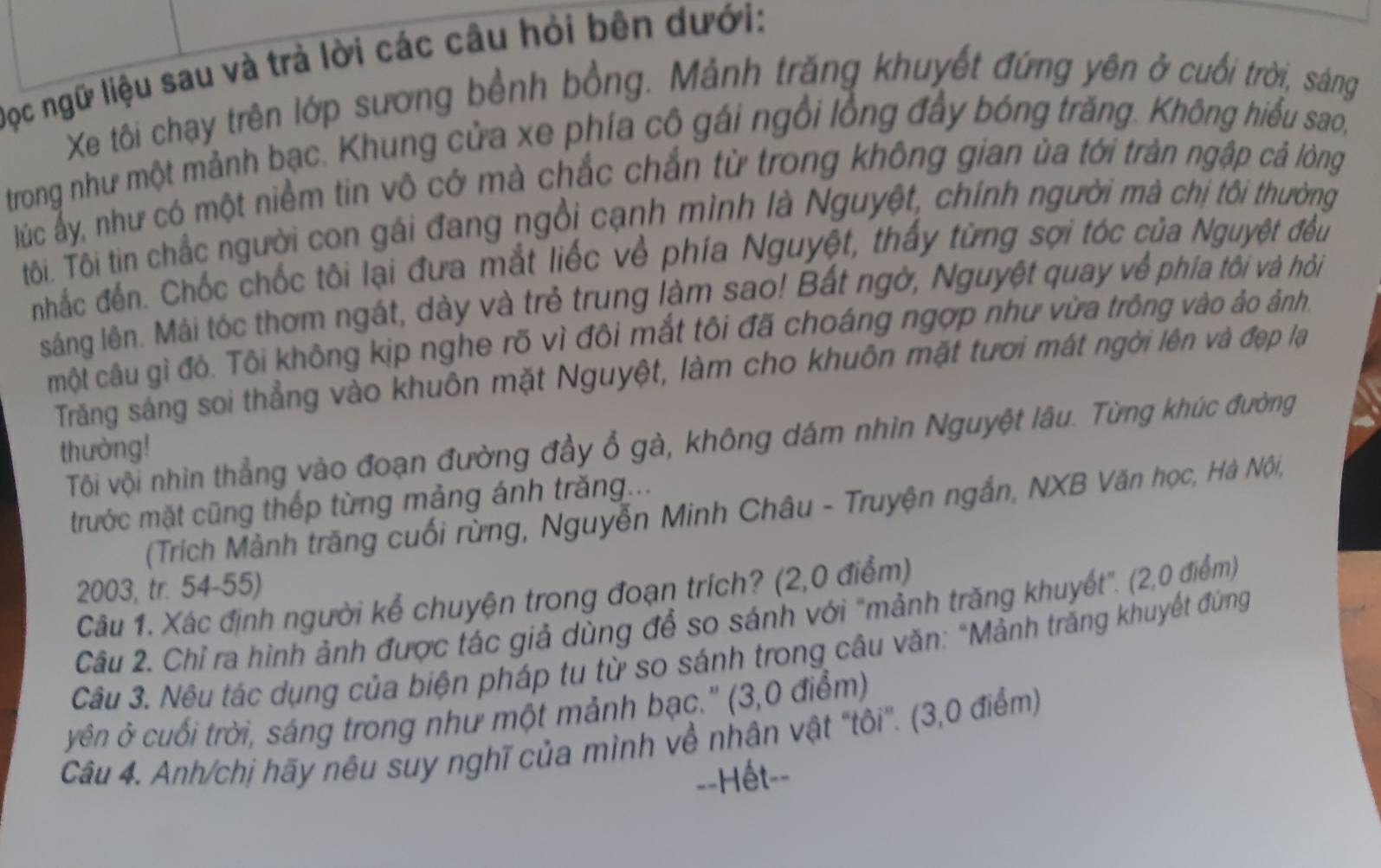 Đọc ngữ liệu sau và trả lời các câu hỏi bên dưới:
Xe tôi chạy trên lớp sương bềnh bồng. Mảnh trăng khuyết đứng yên ở cuối trời, sáng
trong như một mảnh bạc. Khung cửa xe phía cô gái ngôi lồng đây bóng trăng. Không hiểu sao,
lúc ấy, như có một niềm tin vô cở mà chắc chắn từ trong không gian ùa tới tràn ngập cả lòng
ôi. Tôi tin chắc người con gái đang ngồi cạnh mình là Nguyệt, chính người mà chị tôi thường
nhắc đến. Chốc chốc tôi lại đưa mắt liếc về phía Nguyệt, thấy từng sợi tóc của Nguyệt đều
sáng lên. Mái tóc thơm ngát, dày và trẻ trung làm sao! Bất ngờ, Nguyệt quay về phía tối và hồi
một câu gì đỏ. Tôi không kịp nghe rõ vì đôi mắt tôi đã choáng ngợp như vừa trông vào ảo ảnh.
Trăng sáng soi thẳng vào khuôn mặt Nguyệt, làm cho khuôn mặt tươi mát ngời lên và đẹp lạ
Tôi vội nhìn thẳng vào đoạn đường đầy ổ gà, không dám nhìn Nguyệt lâu. Từng khúc đường
thường!
trước mặt cũng thếp từng mảng ánh trăng...
(Trích Mảnh trăng cuối rừng, Nguyễn Minh Châu - Truyện ngắn, NXB Văn học, Hà Nội,
2003, tr. 54-55)
Câu 1. Xác định người kể chuyện trong đoạn trích? (2,0 điểm)
Câu 2. Chỉ ra hình ảnh được tác giả dùng để so sánh với "mảnh trăng khuyết". (2,0 điểm)
Câu 3. Nêu tác dụng của biện pháp tu từ so sánh trong câu văn: "Mảnh trăng khuyết đứng
yên ở cuối trời, sáng trong như một mảnh bạc.' (3,0 điểm)
Câu 4. Anh/chị hãy nêu suy nghĩ của mình về nhân vật "tôi'. (3,0 điểm)
==Hết==