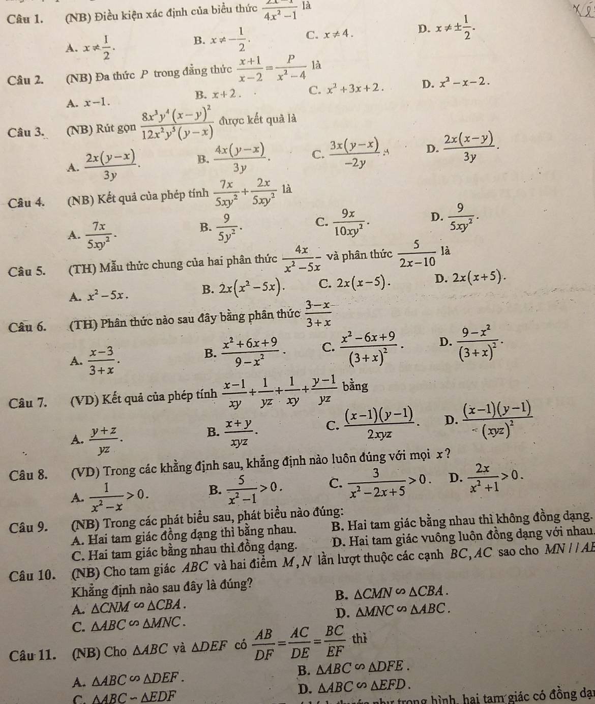 (NB) Điều kiện xác định của biểu thức  (2x-1)/4x^2-1  là
D.
A. x!=  1/2 .
B. x!= - 1/2 . C. x!= 4. x!= ±  1/2 .
Câu 2. (NB) Đa thức P trong đẳng thức  (x+1)/x-2 = P/x^2-4  là
B. x+2. C. x^2+3x+2. D. x^2-x-2.
A. x-1.
Câu 3. (NB) Rút gọn frac 8x^3y^4(x-y)^212x^2y^5(y-x) được kết quả là
A.  (2x(y-x))/3y .
B.  (4x(y-x))/3y . C.  (3x(y-x))/-2y A D.  (2x(x-y))/3y .
Câu 4. (NB) Kết quả của phép tính  7x/5xy^2 + 2x/5xy^2  là
A.  7x/5xy^2 .
C.
B.  9/5y^2 .  9x/10xy^2 .
D.  9/5xy^2 .
Câu 5. (TH) Mẫu thức chung của hai phân thức  4x/x^2-5x  và phân thức  5/2x-10  là
A. x^2-5x. 2x(x^2-5x). C. 2x(x-5). D. 2x(x+5).
B.
Câu 6. (TH) Phân thức nào sau đây bằng phân thức  (3-x)/3+x 
A.  (x-3)/3+x .
B.  (x^2+6x+9)/9-x^2 . C. frac x^2-6x+9(3+x)^2. D. frac 9-x^2(3+x)^2.
Câu 7. (VD) Kết quả của phép tính  (x-1)/xy + 1/yz + 1/xy + (y-1)/yz  bằng
A.  (y+z)/yz .
B.  (x+y)/xyz .
C.  ((x-1)(y-1))/2xyz . D. frac (x-1)(y-1)-(xyz)^2
Câu 8. (VD) Trong các khẳng định sau, khẳng định nào luôn đúng với mọi x ?
A.  1/x^2-x >0.
B.  5/x^2-1 >0. C.  3/x^2-2x+5 >0. D.  2x/x^2+1 >0.
Câu 9. (NB) Trong các phát biểu sau, phát biểu nào đúng:
A. Hai tam giác đồng đạng thì bằng nhau. B. Hai tam giác bằng nhau thì không đồng dạng.
C. Hai tam giác bằng nhau thì đồng dạng. *D. Hai tam giác vuông luôn đồng dạng với nhau,
Câu 10. (NB) Cho tam giác ABC và hai điểm M, N lần lượt thuộc các cạnh BC,AC sao cho MNparallel AE
Khẳng định nào sau đây là đúng?
B. △ CMN∽ △ CBA.
A. △ CNM∽ △ CBA. △ MNC∽ △ ABC.
D.
C. △ ABC∽ △ MNC.
Câu 11. (NB) Cho △ ABC yà △ DEF có  AB/DF = AC/DE = BC/EF  thǐ
A. △ ABC∽ △ DEF. B. △ ABC∽ △ DFE.
C. △ ABCsim △ EDF
D. △ ABC∽ △ EFD.
như trong hình, hai tam giác có đồng đại