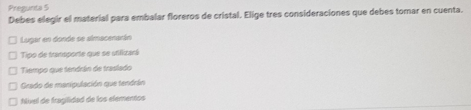 Pregunta 5 
Debes elegir el material para embalar floreros de cristal. Elige tres consideraciones que debes tomar en cuenta. 
Lugar en dande se almacenarán 
Tipo de tranoporte que se villizará 
Tiempo que tendrán de treclado 
Grado de manipulación que tendrán 
Nível de fragiidad de los elementos