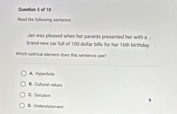 Read the following sentence:
Jan was pleased when her parents presented her with a
brand-new car full of 100-dollar bills for her 16th birthday.
Which satirical element does this sentence use?
A. Hyperbole
B.Cultural values
C. Sarcasm
D. Understatement