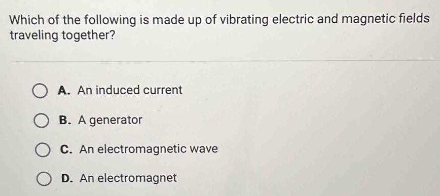 Which of the following is made up of vibrating electric and magnetic fields
traveling together?
A. An induced current
B. A generator
C. An electromagnetic wave
D. An electromagnet